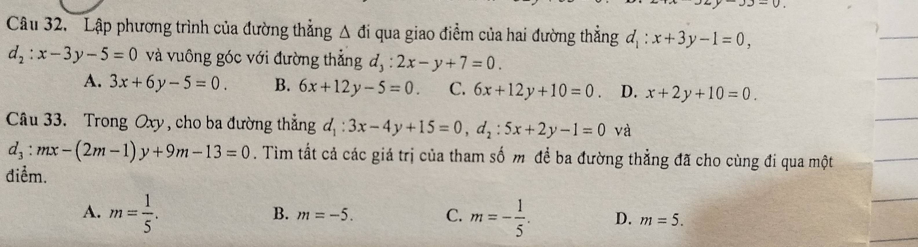 ' Lập phương trình của đường thẳng △ di qua giao điểm của hai đường thẳng d_1:x+3y-1=0,
d_2:x-3y-5=0 và vuông góc với đường thẳng d_3 : 2x-y+7=0.
A. 3x+6y-5=0. B. 6x+12y-5=0. C. 6x+12y+10=0. D. x+2y+10=0. 
Câu 33. Trong Oxy, cho ba đường thẳng d_1:3x-4y+15=0, d_2:5x+2y-1=0 và
d_3:mx-(2m-1)y+9m-13=0. Tìm tất cả các giá trị của tham số m để ba đường thẳng đã cho cùng đi qua một
điểm.
A. m= 1/5 .
B. m=-5. C. m=- 1/5 . D. m=5.