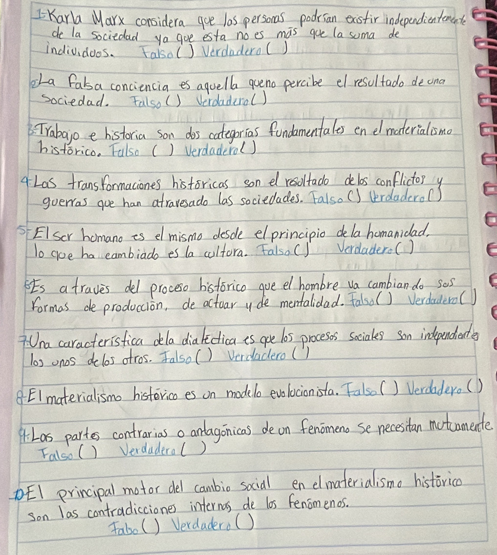 Karla Marx considera goe las personas podrian exisfir independientemente
de la sociedad ya goe esta noes mas goe la suma de
individoos. Falsal ) Verdadero()
eLa falsa conciencia es aguella queno percibe el resolfado deona
sociedad. Falso() Verdaderol)
: Trabajo e historia son dos categorias fondamentales en el materialismo
historico. Falso () Verdaderol)
4 Las transformaciones historicas son el resoltado delos conflictor y
goeras gue han atravesado las sociedades. Falso () terdaderol)
EI Scr homano is el mismo desde elprincipio dela homanidad,
To goe ha eambiado es la coltora. Falso C] Verdadero(
Es a traves del proceso hisforico goe el hombre va cambian do ses
formas de produccion, de actoar yde mentalidad. Falsol ) Verdaderol 1
7 Una caracterisfica dla dia liclica is ooe l0s proceses sociales son independients
los onos delos otros. Falsol ) Verdadero ()
8 EImaterialismo histerico es on modelo evolocionista. Falso( ) Verdadero(
4. Las partes contrarias o anlagonicas de on fenomeno se necesitan motcamente
Falso () Verdaderal )
DEI principal motor del cambio social en elmaterialisma historica
son las contradicciones internas de los fenomenos.
fabo() Verdadero( )