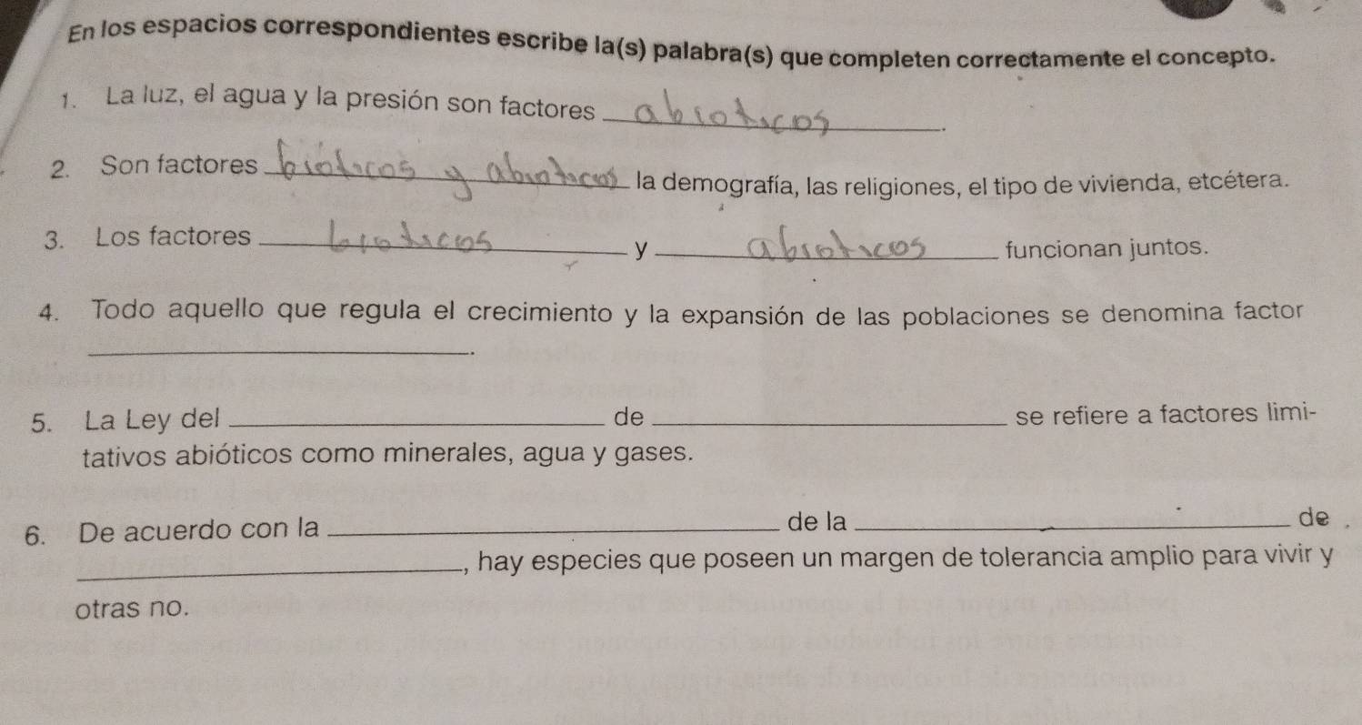 En los espacios correspondientes escribe la(s) palabra(s) que completen correctamente el concepto. 
_ 
1. La luz, el agua y la presión son factores 
. 
2. Son factores_ 
la demografía, las religiones, el tipo de vivienda, etcétera. 
3. Los factores_ 
y _funcionan juntos. 
4. Todo aquello que regula el crecimiento y la expansión de las poblaciones se denomina factor 
_ 
5. La Ley del _de_ 
se refiere a factores limi- 
tativos abióticos como minerales, agua y gases. 
6. De acuerdo con la_ 
de la _de . 
_, hay especies que poseen un margen de tolerancia amplio para vivir y 
otras no.