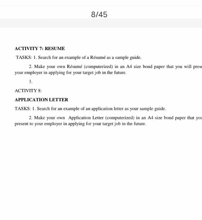 8/45 
ACTIVITY 7: RESUME 
TASKS: 1. Search for an example of a Résumé as a sample guide. 
2. Make your own Résumé (computerized) in an A4 size bond paper that you will prese 
your employer in applying for your target job in the future. 
3. 
ACTIVITY 8: 
APPLICATION LETTER 
TASKS: 1. Search for an example of an application letter as your sample guide. 
2. Make your own Application Letter (computerized) in an A4 size bond paper that you 
present to your employer in applying for your target job in the future.