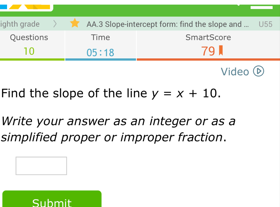 ighth grade AA.3 Slope-intercept form: find the slope and ... U55
Video I
Find the slope of the line y=x+10.
Write your answer as an integer or as a
simplified proper or improper fraction.
Submit