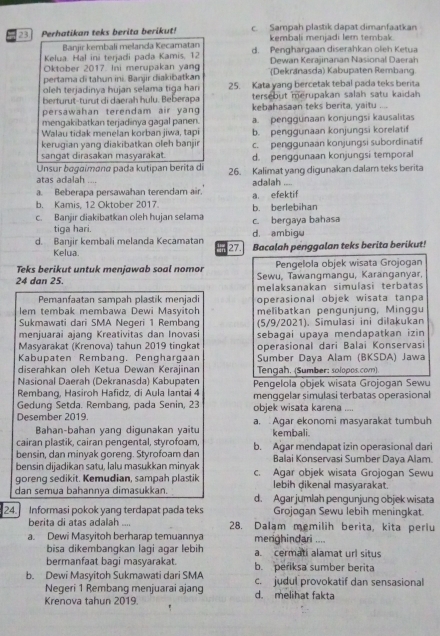 Perhatikan teks berita berikut! c. Sampah plastik dapat dimanfaatkan
Banjir kembali melanda Kecamatan kembali menjadi lem tembak.
Kelua. Hal ini terjadi pada Kamis, 12 d. Penghargaan diserahkan oleh Ketua
Oktober 2017. Ini merupakan yan Dewan Kerajinanan Nasional Daerah
pertama di tahun ini. Banjir diakibatkan (Dekranasda) Kabupaten Rembang
oleh terjadinya hujan selama tiga hari 25. Kata yang bercetak tebal pada teks berita
berturut-turut di daerah hulu. Beberapa tersebut merupakan salah satu kaidah
persawahan terendam air yang kebahasaan teks berita, yaitu
mengakibatkan terjadinya gagal panen. a. penggunaan konjungsi kausalitas
Walau tidak menelan korban jiwa, tapi
kerugian yang diakibatkan oleh banjir b. penggunaan konjungsi korelatif
sangat dirasakan masyarakat. c. penggunaan konjungsi subordinatif
Unsur bagaímɑna pada kutipan berita di d. penggunaan konjungsi temporal
atas adalah 26. Kalimat yang digunakan dalam teks berita

a. Beberapa persawahan terendam air. adalah ,___
b. Kamis, 12 Oktober 2017. a. efektif
c. Banjir diakibatkan oleh hujan selama c. bergaya bahasa b. berlebihan
tiga hari.
d. Banjir kembali melanda Kecamatan 27. d. ambigu Bacalah penggalan teks berita berikut!
Kelua
Teks berikut untuk menjawab soal nomor Pengelola objek wisata Grojogan
24 dan 25.  Sewu, Tawanqmangu, Karanganyar,
melaksanakan simulasi terbatas
Pemanfaatan sampah plastik menjadi operasional objek wisata tanpa
lem tembak membawa Dewi Masyitoh melibatkan pengunjung, Minggu
Sukmawati dari SMA Negeri 1 Rembang
menjuarai ajang Kreativitas dan Inovasi (5/9/2021). Simulasi ini dilakukan
Masyarakat (Krenova) tahun 2019 tingkat sebagai upaya mendapatkan izin 
Kabupaten Rembang. Penghargaan operasional dari Balai Konservasi
diserahkan oleh Ketua Dewan Kerajinan Sumber Daya Alam (BKSDA) Jawa
Nasional Daerah (Dekranasda) Kabupaten Tengah. (Sumber: solopos.com).
Rembang, Hasiroh Hafidz, di Aula lantai 4 Pengelola objek wisata Grojogan Sewu
Gedung Setda. Rembang, pada Senin, 23 objek wisata karena menggelar simulasi terbatas operasional
   
Desember 2019. a. Agar ekonomi masyarakat tumbuh
Bahan-bahan yanq digunakan yaitu
cairan plastik, cairan pengental, styrofoam, kembali.
bensin, dan minyak goreng. Styrofoam dan b. Agar mendapat izin operasional dari
bensin dijadikan satu, lalu masukkan minyak Balai Konservasi Sumber Daya Alam.
goreng sedikit. Kemudian, sampah plastik c. Agar objek wisata Grojogan Sewu
lebih dikenal masyarakat.
dan semua bahannya dimasukkan. d. Agar jumlah pengunjung objek wisata
24. Informasi pokok yang terdapat pada teks Grojogan Sewu lebih meningkat.
berita di atas adalah .... 28. Dalam memilih berita, kita perlu
a. Dewi Masyitoh berharap temuannya merghindari ....
bisa dikembangkan lagi agar lebih a. cermati alamat url situs
bermanfaat bagi masyarakat. b. periksa sumber berita
b. Dewi Masyitoh Sukmawati dari SMA c. judul provokatif dan sensasional
Negeri 1 Rembang menjuarai ajang
Krenova tahun 2019. d. melihat fakta