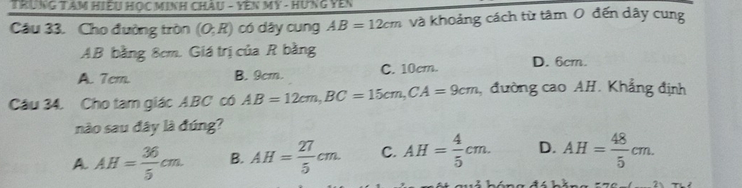 TRUNG TAM Hiều Học Minh ChÂu - YêN MY - Hưng Yên
Câu 33. Cho đường tròn (O;R) có dây cung AB=12cm và khoảng cách từ tâm 0 đến dây cung
AB bằng 8cm. Giá trị của R bằng
A. 7em. B. 9cm. C. 10cm.
D. 6cm.
Câu 34. Cho tam giác ABC có AB=12cm, BC=15cm, CA=9cm , đường cao AH. Khẳng định
nào sau đây là đúng?
A. AH= 36/5 cm. B. AH= 27/5 cm. C. AH= 4/5 cm. D. AH= 48/5 cm.