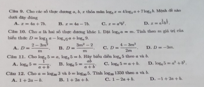 Cho các số thực dương a, b, x thỏa mãn log _3x=4log _3a+7log _3b 1. Mệnh đề nào
dưới dāy dúng
A. x=4a+7b. B. x=4a-7b. C. x=a^4b^7. D. x=a^(frac 1)4b^(frac 1)7. 
Câu 10. Cho a là hai số thực dương khác 1. Đặt log _3a=m. Tính theo m giá trị của
biểu thức D=log _ 1/3 a-log _sqrt(3)a+log _a9.
A. D=frac 2-3m^(frac 3)2m. B. D= (3m^2-2)/m . C. D= (4-3m^2)/2m . D. D=-3m. 
Câu 11. Cho log _25=a, log _35=b Hãy biểu diễn log _65theoavab.
A. log _65= 1/a+b . B. log _65= ab/a+b . C. log _65=a+b. D. log _65=a^2+b^2. 
Câu 12. Cho a=log _303 và b=log _305. Tính log _301350 theo a và b.
A. 1+2a-b. B. 1+2a+b. C. 1-2a+b. D. -1+2a+b.