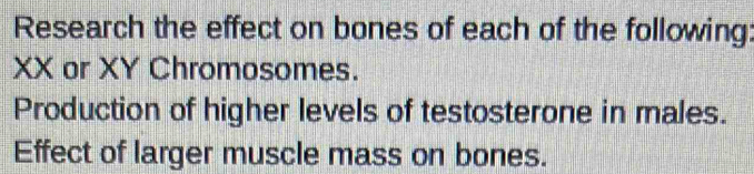 Research the effect on bones of each of the following:
XX or XY Chromosomes. 
Production of higher levels of testosterone in males. 
Effect of larger muscle mass on bones.