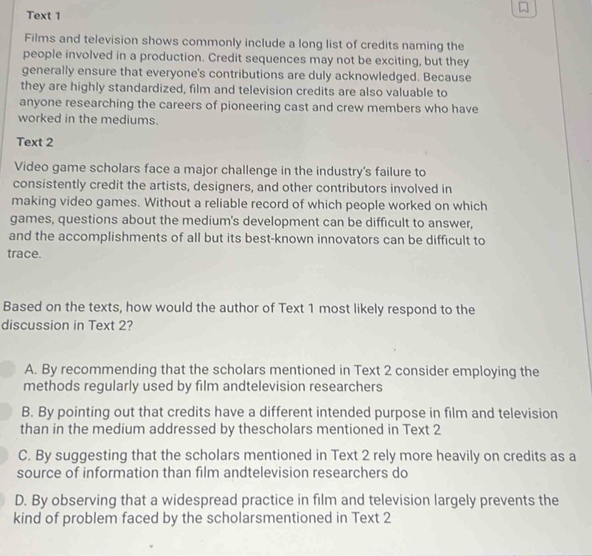 Text 1
Films and television shows commonly include a long list of credits naming the
people involved in a production. Credit sequences may not be exciting, but they
generally ensure that everyone's contributions are duly acknowledged. Because
they are highly standardized, film and television credits are also valuable to
anyone researching the careers of pioneering cast and crew members who have
worked in the mediums.
Text 2
Video game scholars face a major challenge in the industry's failure to
consistently credit the artists, designers, and other contributors involved in
making video games. Without a reliable record of which people worked on which
games, questions about the medium’s development can be difficult to answer,
and the accomplishments of all but its best-known innovators can be difficult to
trace.
Based on the texts, how would the author of Text 1 most likely respond to the
discussion in Text 2?
A. By recommending that the scholars mentioned in Text 2 consider employing the
methods regularly used by film andtelevision researchers
B. By pointing out that credits have a different intended purpose in film and television
than in the medium addressed by thescholars mentioned in Text 2
C. By suggesting that the scholars mentioned in Text 2 rely more heavily on credits as a
source of information than film andtelevision researchers do
D. By observing that a widespread practice in film and television largely prevents the
kind of problem faced by the scholarsmentioned in Text 2