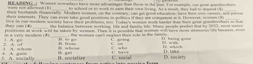 READING : Women nowadays have more advantages than those in the past. For example, our great grandmothers
were not allowed (1) _to school or to work to earn their own living. As a result, they had to depend (2)_
their husbands financially. Modern women, on the contrary, can get good education, have their own careers, and pursue
their interests. They can even take good positions in politics if they are competent at it. However, women (3)_
live in our modern society have their problems, too. Today's women work harder than their great grandmothers so that
they can (4) _the balance between working life and family life. Many people predict that by 2032, most senior
positions at work will be taken by women. Then it is possible that women will have more strenuous life because, even
in a very modern (5) _, the women can't neglect their role in the family.
1. A. go B. to go C. going D. being gone
2. A. of B. from C. on D. with
3. A. whom B. whose C. who D. which
4. A. gain B. get C. have D. take
5. A. socially B. socialize C. social D. society