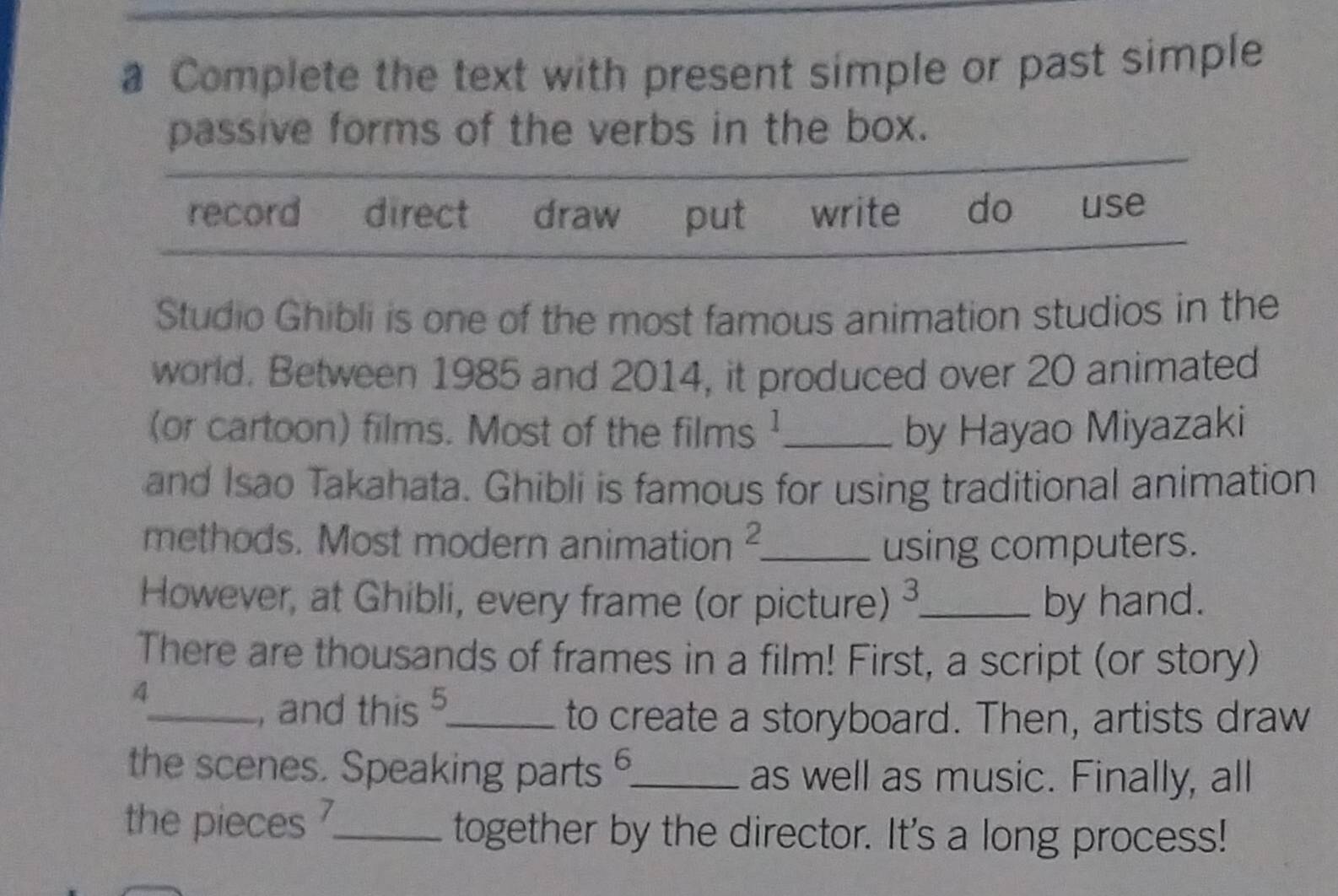 a Complete the text with present simple or past simple 
passive forms of the verbs in the box. 
record direct draw put write do . use 
Studio Ghibli is one of the most famous animation studios in the 
world. Between 1985 and 2014, it produced over 20 animated 
(or cartoon) films. Most of the films ¹_ by Hayao Miyazaki 
and Isao Takahata. Ghibli is famous for using traditional animation 
methods. Most modern animation 2 _ using computers. 
However, at Ghibli, every frame (or picture) 3 _ by hand. 
There are thousands of frames in a film! First, a script (or story) 
4 
_, and this 5 5 _ 
to create a storyboard. Then, artists draw 
the scenes. Speaking parts 6 _ as well as music. Finally, all 
the pieces _together by the director. It's a long process!