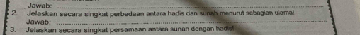 Jawab:_ 
2. Jelaskan secara singkat perbedaan antara hadis dan sunah menurut sebagian ulama! 
Jawab:_ 
3. Jelaskan secara singkat persamaan antara sunah dengan hadis!