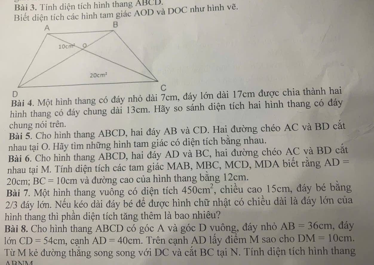 Tính diện tích hình thang ABCD.
Biết diện tích các hình tam giác AOD và DOC như hình vẽ.
Bài 4. Một hình thang có đáy nhỏ dài 7cm, đáy lớn dài 17cm được chia thành hai
hình thang có đáy chung dài 13cm. Hãy so sánh diện tích hai hình thang có đáy
chung nói trên.
Bài 5. Cho hình thang ABCD, hai đáy AB và CD. Hai đường chéo AC và BD cắt
nhau tại O. Hãy tìm những hình tam giác có diện tích bằng nhau.
Bài 6. Cho hình thang ABCD, hai đáy AD và BC, hai đường chéo AC và BD cắt
nhau tại M. Tính diện tích các tam giác MAB, MBC, MCD, MDA biết rằng AD=
20cm; BC=10cm và đường cao của hình thang bằng 12cm.
Bài 7. Một hình thang vuông có diện tích 450cm^2 , chiều cao 15cm, đáy bé bằng
2/3 đáy lớn. Nếu kéo dài đáy bé để được hình chữ nhật có chiều dài là đáy lớn của
hình thang thì phần diện tích tăng thêm là bao nhiêu?
Bài 8. Cho hình thang ABCD có góc A và góc D vuông, đáy nhỏ AB=36cm , đáy
10nCD=54cm , cạnh AD=40cm 1. Trên cạnh AD lấy điểm M sao cho DM=10cm.
Từ M kẻ đường thắng song song với DC và cắt BC tại N. Tính diện tích hình thang
ARNM