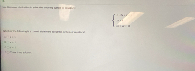 Use Gaussian elimination to solve the following system of equations:
beginarrayl x-2y+y^2=1 3y=5 2x+2z=11endarray.
Which of the following is a correct statement about this system of equations?
x=1
y=1
z=1
There is no solution.