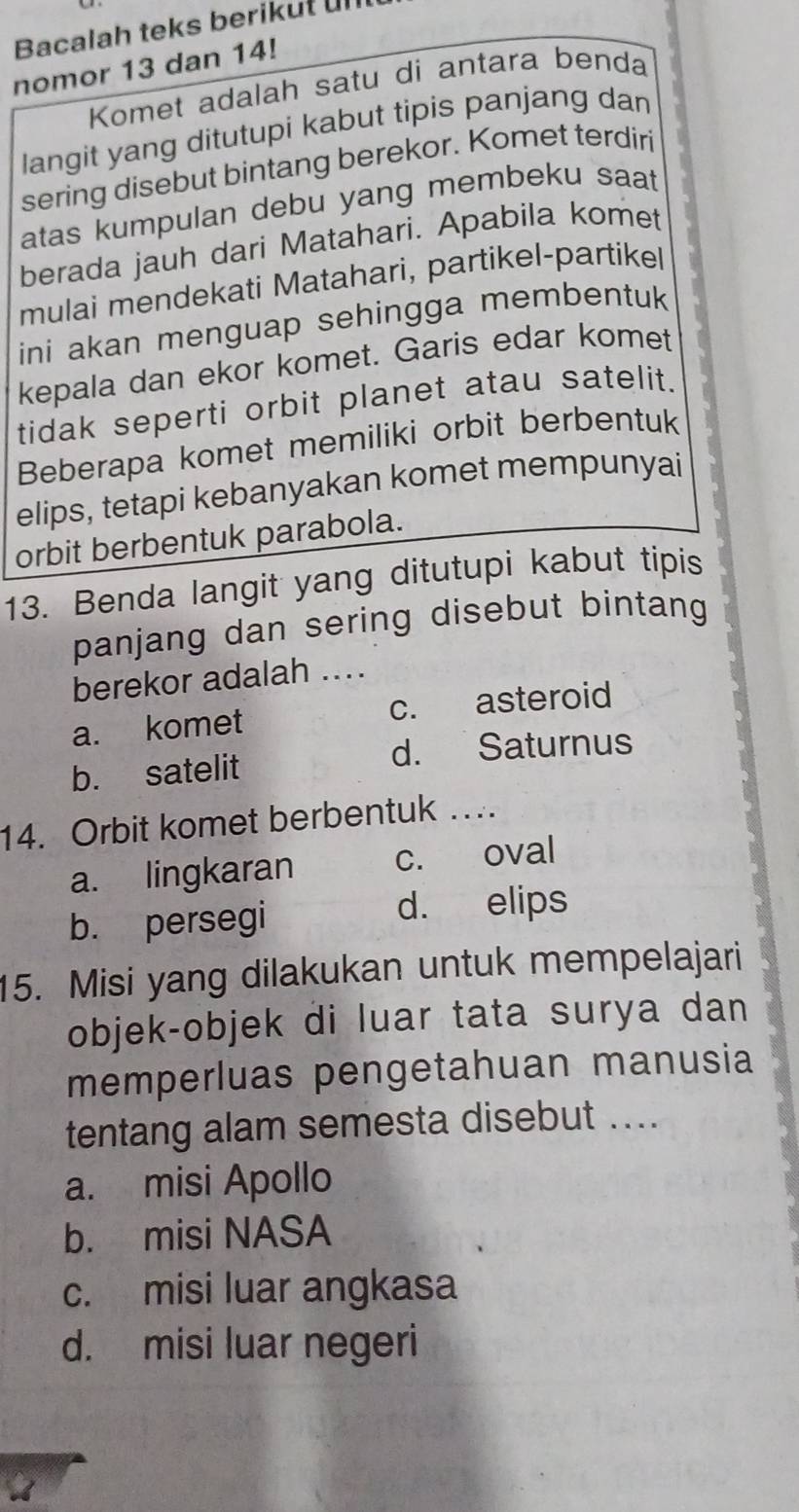 Bacalah teks berikut ul
nomor 13 dan 14!
Komet adalah satu di antara benda
langit yang ditutupi kabut tipis panjang dan
sering disebut bintang berekor. Komet terdiri
atas kumpulan debu yang membeku saat 
berada jauh dari Matahari. Apabila komet
mulai mendekati Matahari, partikel-partikel
ini akan menguap sehingga membentuk
kepala dan ekor komet. Garis edar komet
tidak seperti orbit planet atau satelit.
Beberapa komet memiliki orbit berbentuk
elips, tetapi kebanyakan komet mempunyai
orbit berbentuk parabola.
13. Benda langit yang ditutupi kabut tipis
panjang dan sering disebut bintang 
berekor adalah ....
a. komet c. asteroid
b. satelit d. Saturnus
14. Orbit komet berbentuk ….
a. lingkaran c. oval
b. persegi d. elips
15. Misi yang dilakukan untuk mempelajari
objek-objek di luar tata surya dan
memperluas pengetahuan manusia
tentang alam semesta disebut ....
a. misi Apollo
b. misi NASA
c. misi luar angkasa
d. misi luar negeri