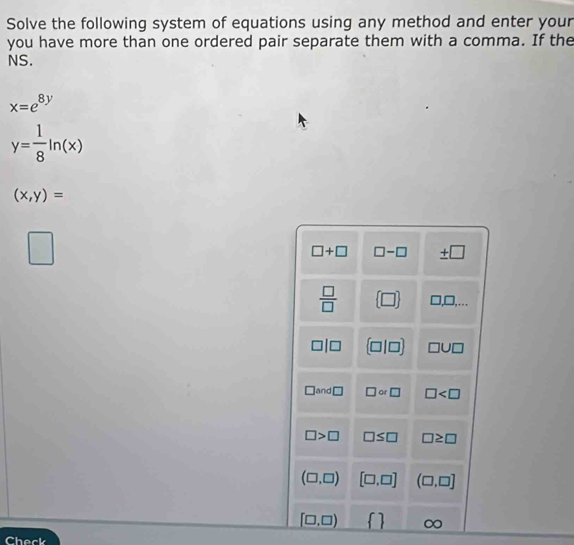 Solve the following system of equations using any method and enter your
you have more than one ordered pair separate them with a comma. If the
NS.
x=e^(8y)
y= 1/8 ln (x)
(x,y)=
□
□ +□ □ -□ ± □
 □ /□    □  □ ,□ ,...
□ |□  □ |□  □ U□
□ and□ □ or□ □
□ >□ □ ≤ □ □ ≥ □
(□ ,□ ) [□ ,□ ] (□ ,□ ]
[□ ,□ )  
Check