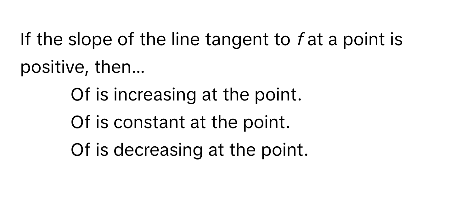 If the slope of the line tangent to *f* at a point is positive, then...

* Of is increasing at the point.
* Of is constant at the point.
* Of is decreasing at the point.