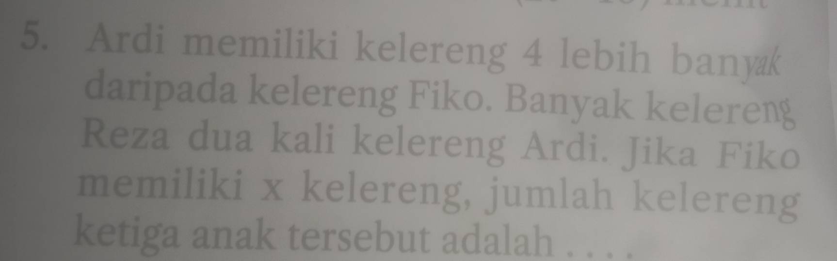 Ardi memiliki kelereng 4 lebih bany@k 
daripada kelereng Fiko. Banyak kelereng 
Reza dua kali kelereng Ardi. Jika Fiko 
memiliki x kelereng, jumlah kelereng 
ketiga anak tersebut adalah