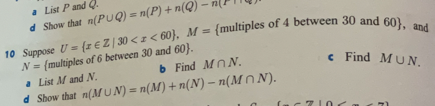 a List P and Q. 
d Show that n(P∪ Q)=n(P)+n(Q)-n(T+R)
10 Suppose U= x∈ Z|30 , M= multiples of 4 between 30 and 60 ， and 
c Find M∪ N.
N= multiples of 6 between 30 and 60 . 
a List M and N. b Find M∩ N. 
d Show that n(M∪ N)=n(M)+n(N)-n(M∩ N).