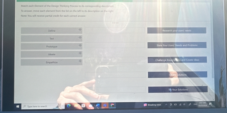 Match each Element of the Design Thinking Process to its correspording description. 
To answer, move each element from the list on the left to its description on the right. 
Note: You will receive partial credit for each correct answer. 
Define Research your users' needs 
Test 
Prototype State Your Users' Needs and Problems 
Ideate 
Empathize Challenge Assumphions and Create Idess 
olutions 
ry Your Solutions 
Type here to search Bresking news