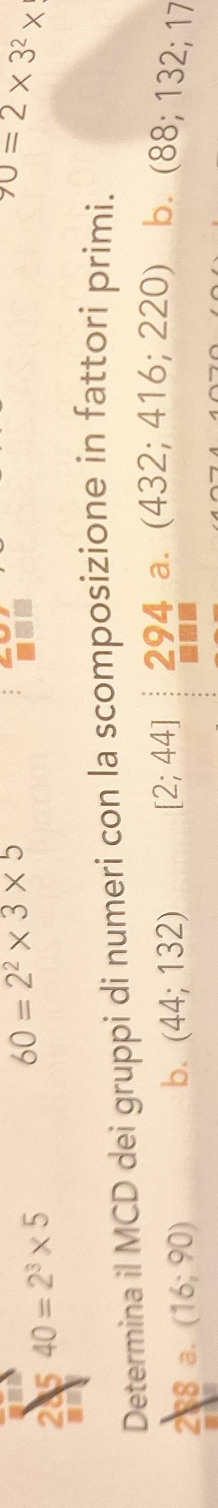 28 540=2^3* 5
60=2^2* 3* 5
70=2* 3^2*
Determina il MCD dei gruppi di numeri con la scomposizione in fattori primi.
38 a. (16;90)
b. (44;132)
[2;44] 294 a. (432; 416; 220) b. (88; 132; 17