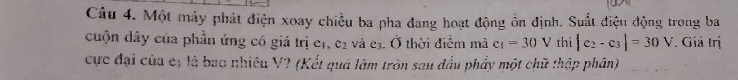 Một máy phát điện xoay chiều ba pha đang hoạt động ổn định. Suất điện động trong ba 
cuộn dây của phần ứng có giá trị e1, e2 và e3. Ở thời điểm mà c_1=30V thì |e_2-c_3|=30V Giá trị 
cực đại của et là bao nhiêu V? (Kết quả làm tròn sau dấu phẩy một chữ thập phân)