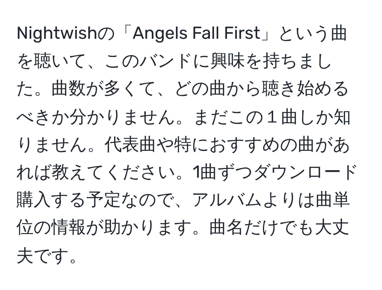 Nightwishの「Angels Fall First」という曲を聴いて、このバンドに興味を持ちました。曲数が多くて、どの曲から聴き始めるべきか分かりません。まだこの１曲しか知りません。代表曲や特におすすめの曲があれば教えてください。1曲ずつダウンロード購入する予定なので、アルバムよりは曲単位の情報が助かります。曲名だけでも大丈夫です。