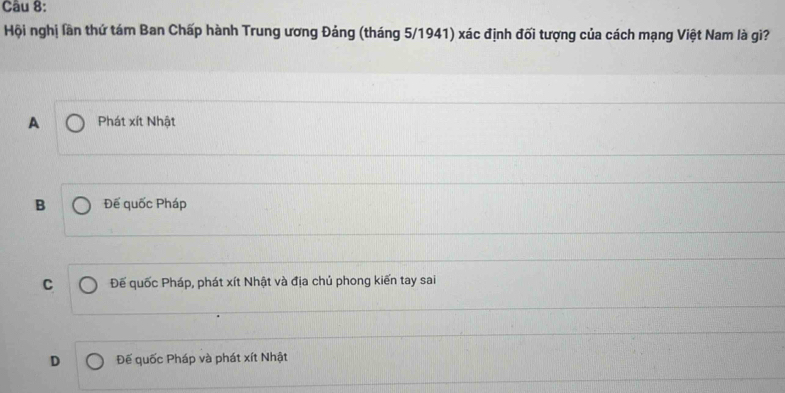 Hội nghị lần thứ tám Ban Chấp hành Trung ương Đảng (tháng 5/1941) xác định đối tượng của cách mạng Việt Nam là gi?
A Phát xít Nhật
B Đế quốc Pháp
C Đế quốc Pháp, phát xít Nhật và địa chủ phong kiến tay sai
D Đế quốc Pháp và phát xít Nhật