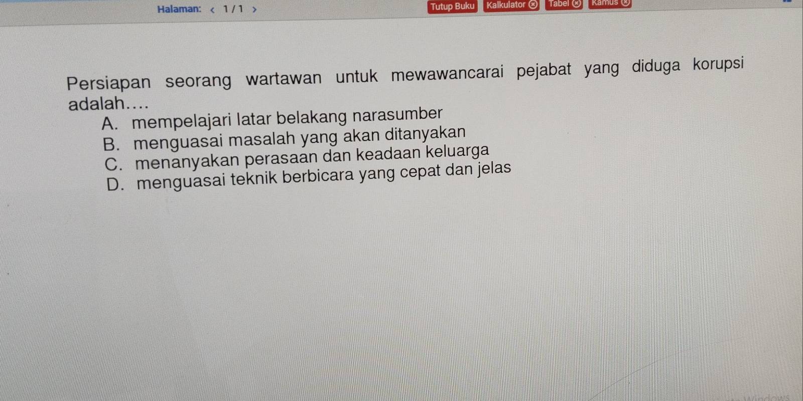 Halaman: < 1 / 1 > Tutup Buku Kalkulator ⓧ Taber @
Persiapan seorang wartawan untuk mewawancarai pejabat yang diduga korupsi
adalah....
A. mempelajari latar belakang narasumber
B. menguasai masalah yang akan ditanyakan
C. menanyakan perasaan dan keadaan keluarga
D. menguasai teknik berbicara yang cepat dan jelas