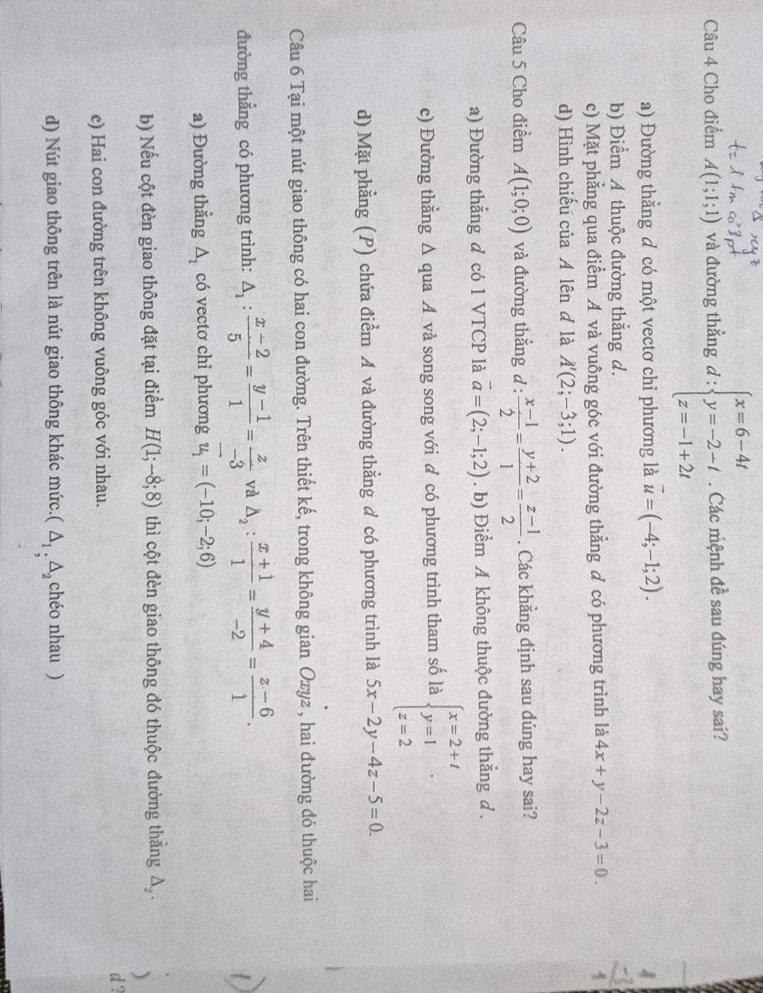 Cho điểm A(1;1;1) và đường thẳng d : beginarrayl x=6-4t y=-2-t z=-1+2tendarray.. Các mệnh đề sau đúng hay sai?
a) Đường thẳng đ có một vectơ chỉ phương là vector u=(-4;-1;2).
b) Điểm A thuộc đường thắng d.
c) Mặt phẳng qua điểm A và vuông góc với đường thẳng đ có phương trình là 4x+y-2z-3=0.
d) Hình chiếu của A lên đ là A'(2;-3;1).
Câu 5 Cho điểm A(1;0;0) và đường thắng d :  (x-1)/2 = (y+2)/1 = (z-1)/2 . Các khẳng định sau đúng hay sai?
a) Đường thẳng đ có 1 VTCP là vector a=(2;-1;2). b) Điểm A không thuộc đường thắng d .
c) Đường thẳng Δ qua Á và song song với đ có phương trình tham số là beginarrayl x=2+t y=1 z=2endarray.
d) Mặt phẳng (P) chứa điểm A và đường thẳng đ có phương trình là 5x-2y-4z-5=0.
Câu 6 Tại một nút giao thông có hai con đường. Trên thiết kế, trong không gian Oxyz , hai đường đó thuộc hai
đường thắng có phương trình: △ _1: (x-2)/5 = (y-1)/1 = z/-3  và △ _2: (x+1)/1 = (y+4)/-2 = (z-6)/1 .
a) Đường thẳng △ _1 có vecto chỉ phương vector u_1=(-10;-2;6)
b) Nếu cột đèn giao thông đặt tại điểm H(1;-8;8) thì cột đèn giao thông đó thuộc đường thắng △ _2.
)
d ?
c) Hai con đường trên không vuông góc với nhau.
d) Nút giao thông trên là nút giao thông khác mức. (△ _1,△ _2 chéo nhau )