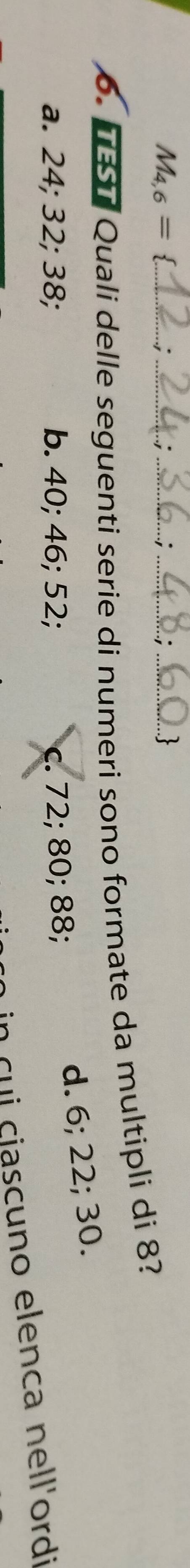 M_4,6= _
_
__
_
6. TST Quali delle seguenti serie di numeri sono formate da multipli di 8?
a. 24; 32; 38; b. 40; 46; 52; c. 72; 80; 88;
d. 6; 22; 30.
in cui ciascuno elenca nell'ordi