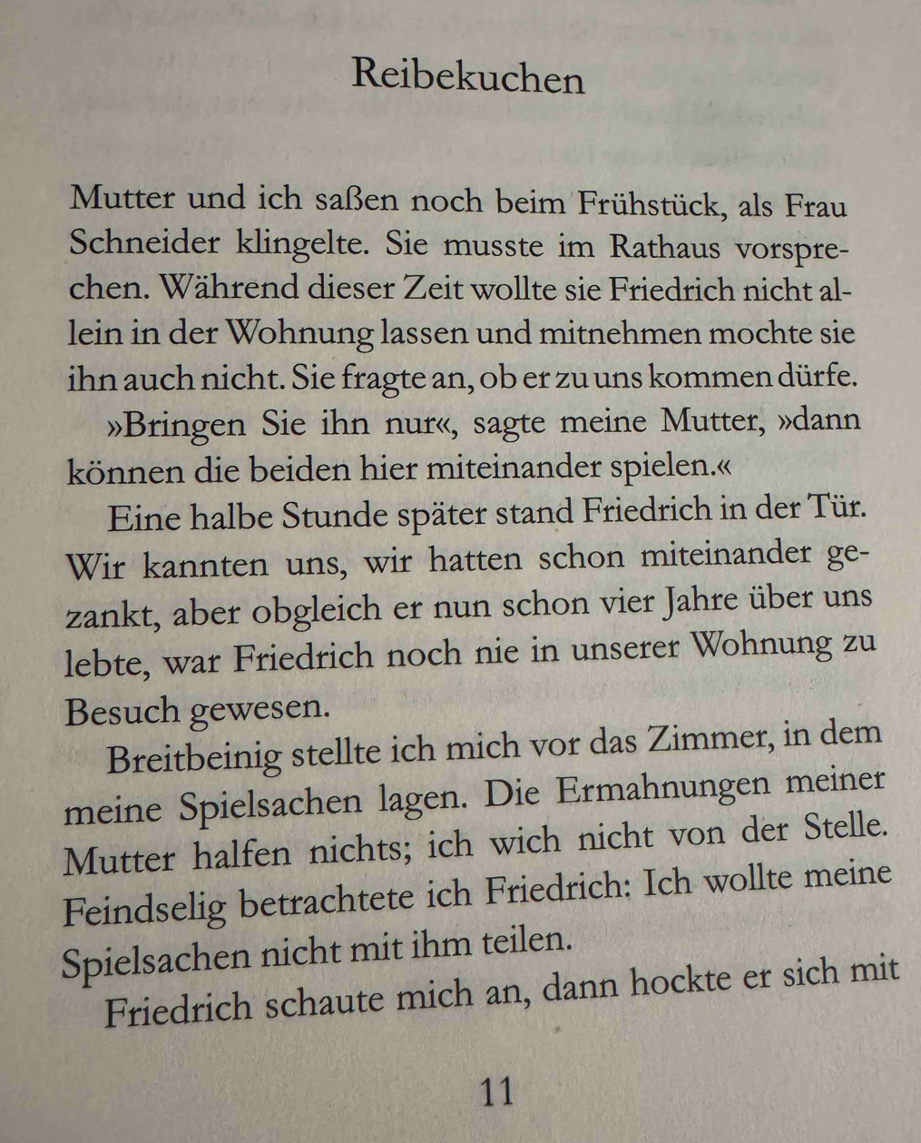 Reibekuchen 
Mutter und ich saßen noch beim Frühstück, als Frau 
Schneider klingelte. Sie musste im Rathaus vorspre- 
chen. Während dieser Zeit wollte sie Friedrich nicht al- 
lein in der Wohnung lassen und mitnehmen mochte sie 
ihn auch nicht. Sie fragte an, ob er zu uns kommen dürfe. 
»Bringen Sie ihn nur«, sagte meine Mutter, »dann 
können die beiden hier miteinander spielen.« 
Eine halbe Stunde später stand Friedrich in der Tür. 
Wir kannten uns, wir hatten schon miteinander ge- 
zankt, aber obgleich er nun schon vier Jahre über uns 
lebte, war Friedrich noch nie in unserer Wohnung zu 
Besuch gewesen. 
Breitbeinig stellte ich mich vor das Zimmer, in dem 
meine Spielsachen lagen. Die Ermahnungen meiner 
Mutter halfen nichts; ich wich nicht von der Stelle. 
Feindselig betrachtete ich Friedrich: Ich wollte meine 
Spielsachen nicht mit ihm teilen. 
Friedrich schaute mich an, dann hockte er sich mit 
11