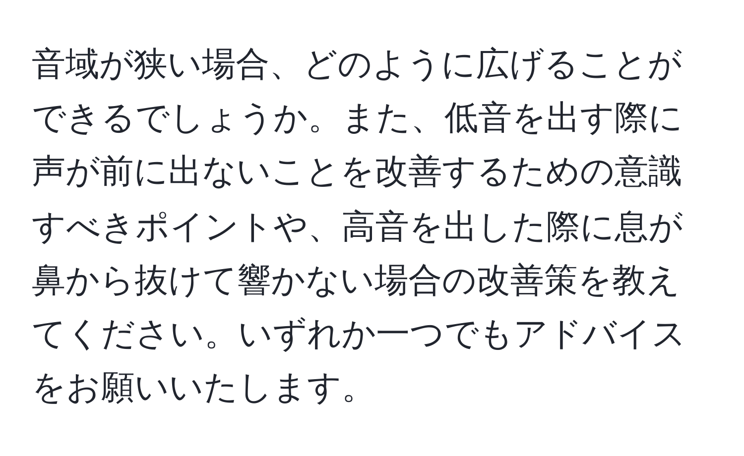 音域が狭い場合、どのように広げることができるでしょうか。また、低音を出す際に声が前に出ないことを改善するための意識すべきポイントや、高音を出した際に息が鼻から抜けて響かない場合の改善策を教えてください。いずれか一つでもアドバイスをお願いいたします。