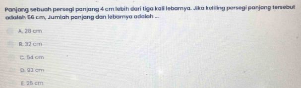 Panjang sebuah persegi panjang 4 cm lebih dari tiga kali lebarnya. Jika keliling persegi panjang tersebut
adalah 56 cm, Jumlah panjang dan lebarnya adalah ...
A. 28 cm
B. 32 cm
C. 54 cm
D. 93 cm
E. 25 cm