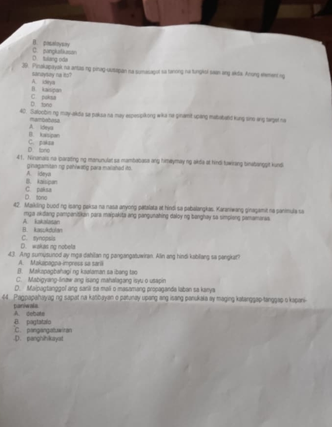 B. pasaloysay
C. pangkalikasan
D. tulang oda
39. Pinakapayak na antas ng pinag-uusapan na sumasagot sa tanong na tungkol saan ang akda. Anong eement ng
sanaysay na ito?
A. ideya
B. kaisipan
C. paksa
D. tono
40. Saloobin ng may-akda sa paksa na may espesipikong wika na ginamit upang mababatid kung sino ang target na
mambatess
A. ideya
B. kaisipan
C. paksa
D. tono
41. Ninanais na iparating ng manunulat sa mambabasa ang himaymay ng akda at hindi tuwirang binabanggit kundi
ginagamitan ng pahiwatig para mailahed ito.
A. ideya
B. kaisipan
C. paksa
D. tono
42. Maikling buod ng isang paksa na nasa anyong patalata at hindi sa pabalangkas. Karaniwang ginagamit na panimula sa
mga akdang pampanitikan para maipakita ang pangunahing daloy ng banghay so simpleng pamamaraa.
A. kakalasan
B. kasukdulan
C. synopsis
D. wakas ng nobela
43. Ang sumusunod ay mga dahilan ng pangangatuwiran. Alin ang hindi kabilang sa pangkat?
A. Makapagpa-impress sa sarili
B. Makapagbahagi ng kaalaman sa ibang tao
C. Mabigyang-linaw ang isang mahalagang isyu o usapin
D. Maipagtanggol ang sarili sa mali o masamang propaganda laban sa kanya
44 Pagpapahayag ng sapat na katibayan o patunay upang ang isang panukala ay maging katanggap-tanggap o kapani-
paniwala
A. debate
B. pagtatalo
C. pangangatuwiran
.D. panghihikayat