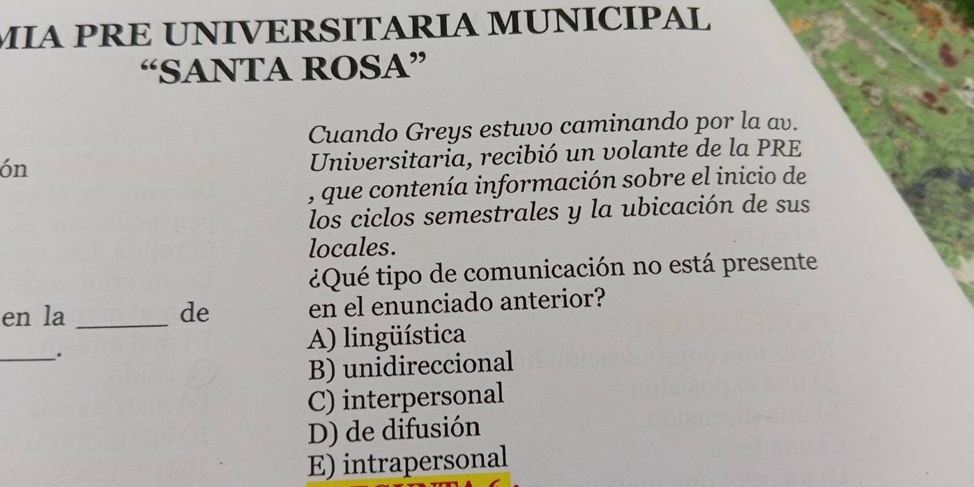 MIA PRE UNIVERSITÁRIA MUNÍCÍPAL
“SANTA ROSA”
Cuando Greys estuvo caminando por la av.
ón
Universitaria, recibió un volante de la PRE
, que contenía información sobre el inicio de
los ciclos semestrales y la ubicación de sus
locales.
¿Qué tipo de comunicación no está presente
en la _de en el enunciado anterior?
_.
A) lingüística
B) unidireccional
C) interpersonal
D) de difusión
E) intrapersonal