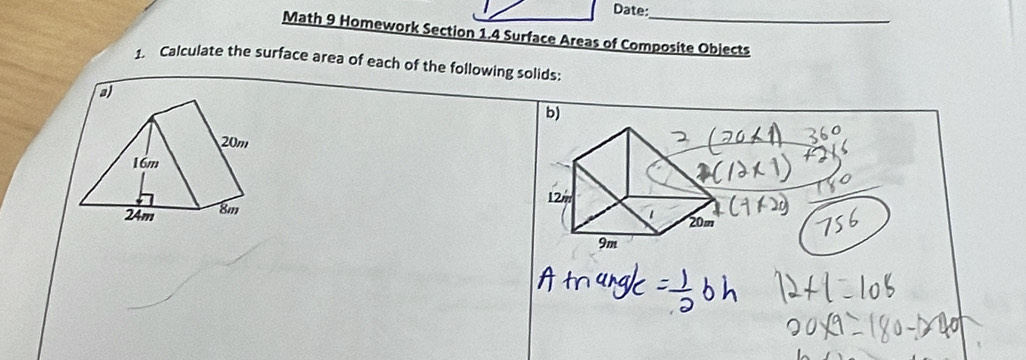 Date: 
Math 9 Homework Section 1.4 Surface Areas of Composite Objects 
1. Calculate the surface area of each of the following solids: 
a 
b)
20m
16m
24m 8m