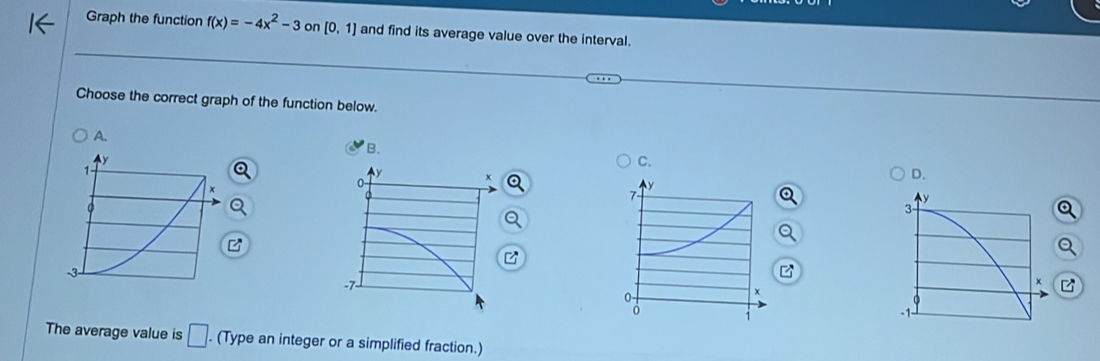 Graph the function f(x)=-4x^2-3 on [0,1] and find its average value over the interval. 
Choose the correct graph of the function below. 
A. 
C. 
D. 
a 
B 
Q 
The average value is □. (Type an integer or a simplified fraction.)