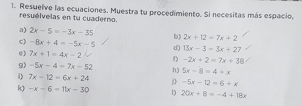 Resuelve las ecuaciones. Muestra tu procedimiento. Si necesitas más espacio, 
resuélvelas en tu cuaderno. 
a) 2x-5=-3x-35 b) 2x+12=7x+2
c) -8x+4=-5x-5 d) 13x-3=3x+27
e) 7x+1=4x-2 f) -2x+2=7x+38
g) -5x-4=7x-52
h) 5x-8=4+x
i) 7x-12=6x+24 j) -5x-12=6+x
k) -x-6=11x-30
I) 20x+8=-4+18x