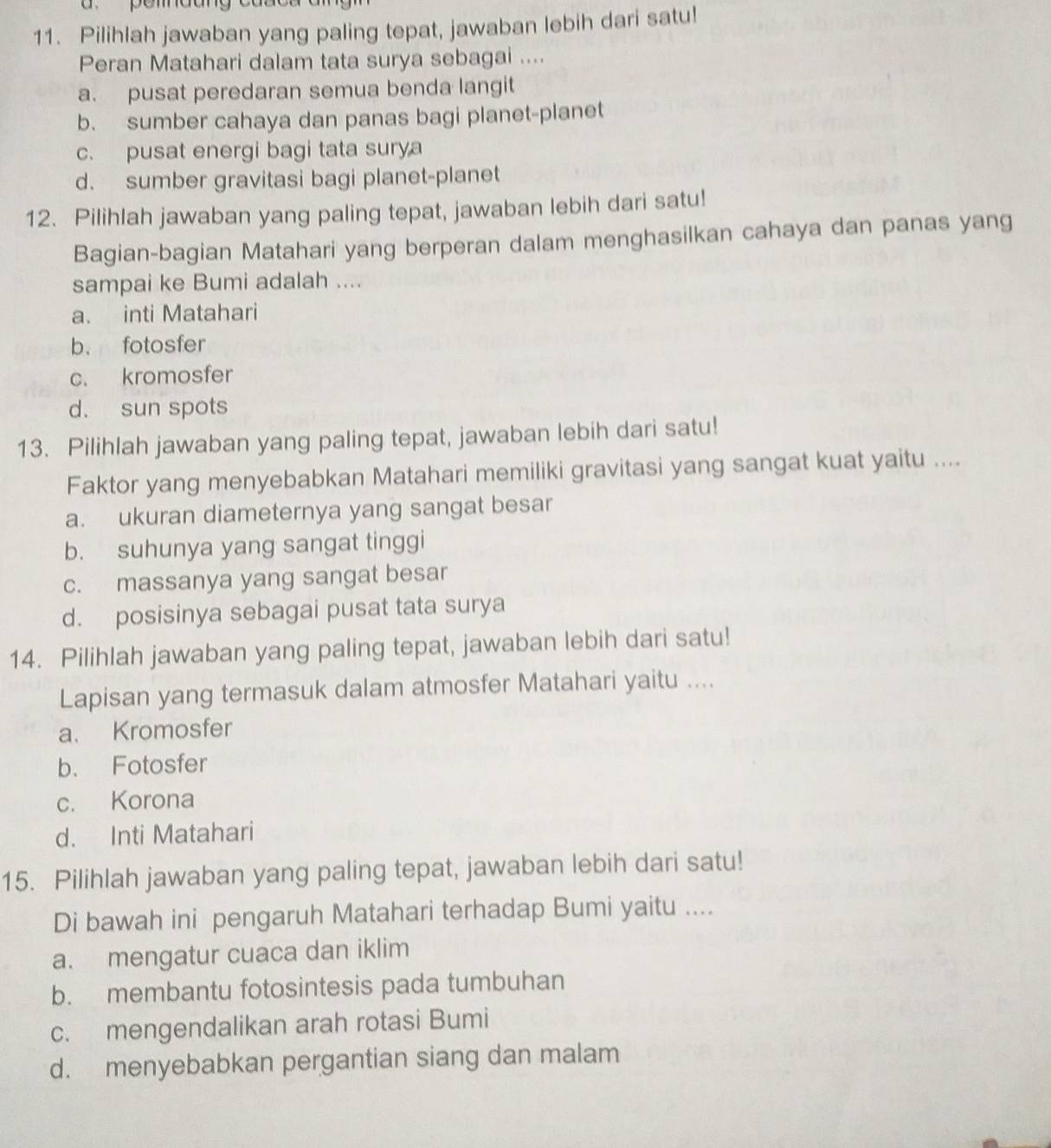 pemau
11. Pilihlah jawaban yang paling tepat, jawaban lebih dari satu!
Peran Matahari dalam tata surya sebagai ....
a. pusat peredaran semua benda langit
b. sumber cahaya dan panas bagi planet-planet
c. pusat energi bagi tata surya
d. sumber gravitasi bagi planet-planet
12. Pilihlah jawaban yang paling tepat, jawaban lebih dari satu!
Bagian-bagian Matahari yang berperan dalam menghasilkan cahaya dan panas yang
sampai ke Bumi adalah ....
a. inti Matahari
b. fotosfer
c. kromosfer
d. sun spots
13. Pilihlah jawaban yang paling tepat, jawaban lebih dari satu!
Faktor yang menyebabkan Matahari memiliki gravitasi yang sangat kuat yaitu ....
a. ukuran diameternya yang sangat besar
b. suhunya yang sangat tinggi
c. massanya yang sangat besar
d. posisinya sebagai pusat tata surya
14. Pilihlah jawaban yang paling tepat, jawaban lebih dari satu!
Lapisan yang termasuk dalam atmosfer Matahari yaitu ....
a. Kromosfer
b. Fotosfer
c. Korona
d. Inti Matahari
15. Pilihlah jawaban yang paling tepat, jawaban lebih dari satu!
Di bawah ini pengaruh Matahari terhadap Bumi yaitu ....
a. mengatur cuaca dan iklim
b. membantu fotosintesis pada tumbuhan
c. mengendalikan arah rotasi Bumi
d. menyebabkan pergantian siang dan malam