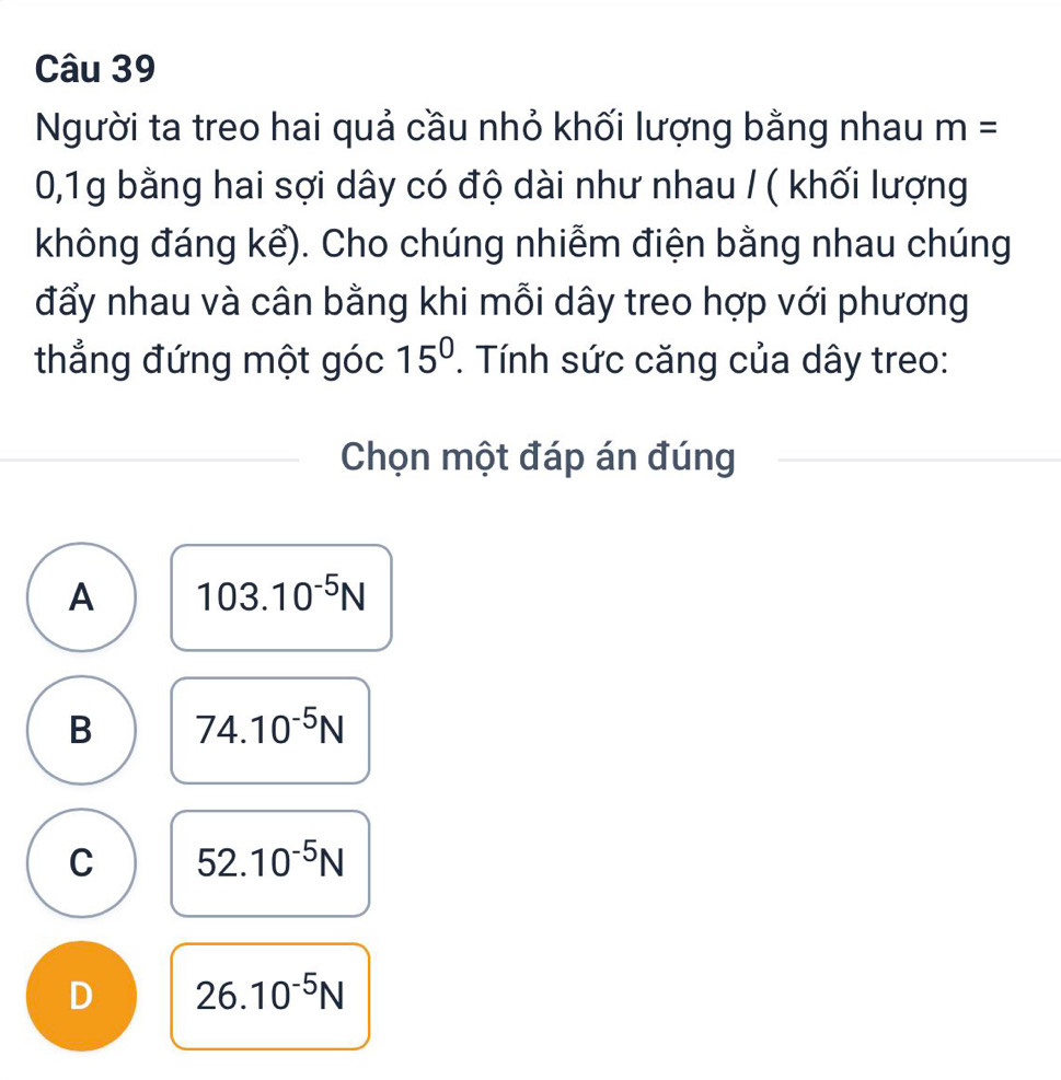 Người ta treo hai quả cầu nhỏ khối lượng bằng nhau m=
0,1g bằng hai sợi dây có độ dài như nhau / ( khối lượng
không đáng kể). Cho chúng nhiễm điện bằng nhau chúng
đẩy nhau và cân bằng khi mỗi dây treo hợp với phương
thẳng đứng một góc 15°. Tính sức căng của dây treo:
Chọn một đáp án đúng
A 103.10^(-5)N
B 74.10^(-5)N
C 52.10^(-5)N
D 26.10^(-5)N