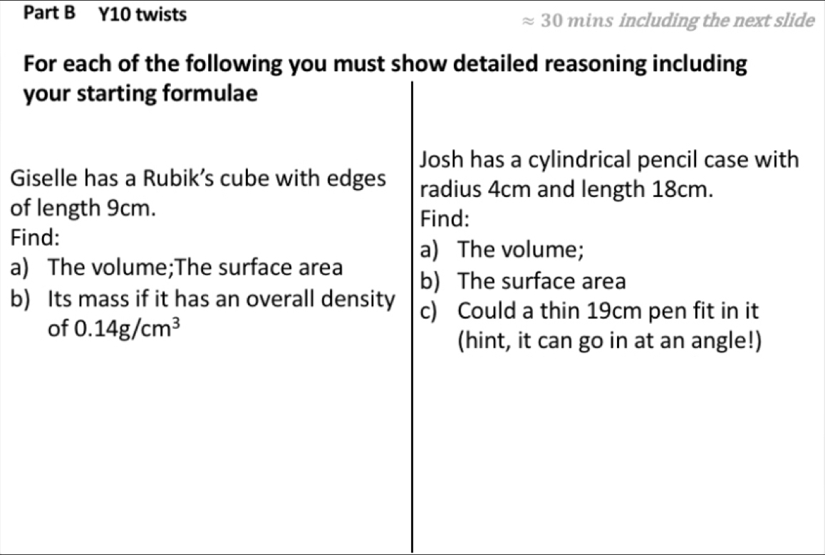 Y10 twists 
30 mins including the next slide 
For each of the following you must show detailed reasoning including 
your starting formulae 
Josh has a cylindrical pencil case with 
Giselle has a Rubik’s cube with edges radius 4cm and length 18cm. 
of length 9cm. 
Find: 
Find: 
a) The volume; 
a) The volume;The surface area 
b) The surface area 
b) Its mass if it has an overall density c) Could a thin 19cm pen fit in it 
of 0.14g/cm^3
(hint, it can go in at an angle!)