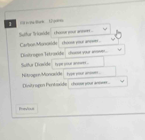 Fill in the Blank 12 points 
Sulfur Triöxide choose your answer ... 
Carbon Monoxide choose your answer. 
Dinitrogen Tetroxide choose your answer... 
Sulfur Dioxide type your answer... 
Nitrogen Monaxide type your answer 
Dinitrogen Pentoxide choose your answer. 
Previous