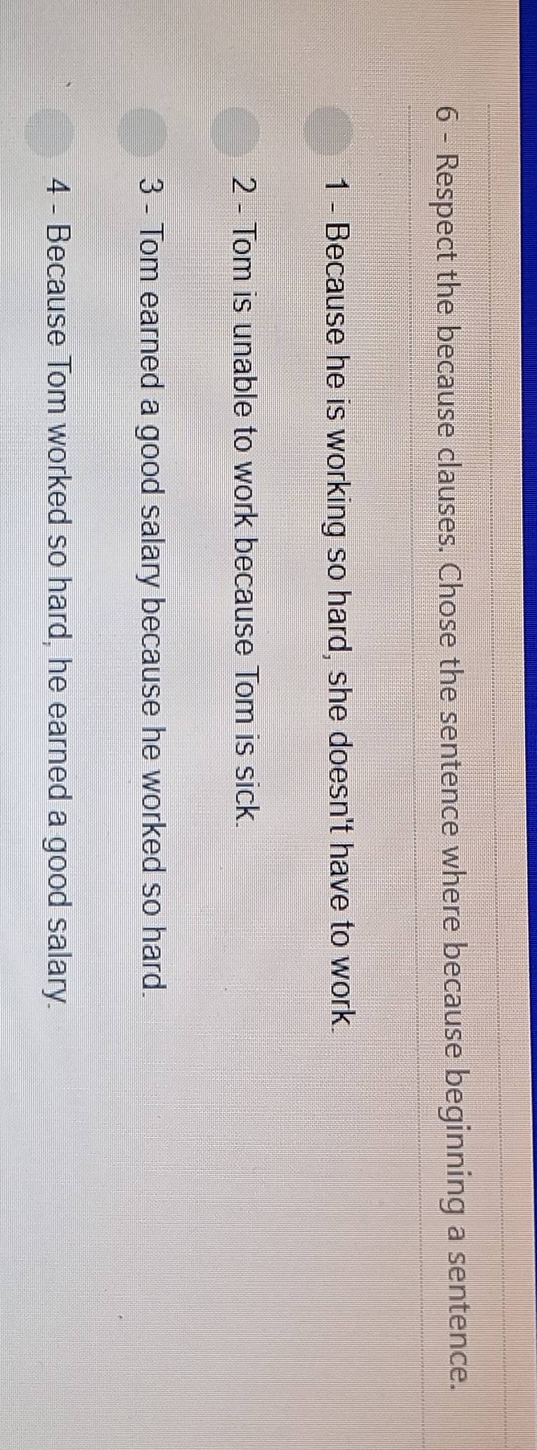 Respect the because clauses. Chose the sentence where because beginning a sentence. 
1 - Because he is working so hard, she doesn't have to work. 
2 - Tom is unable to work because Tom is sick. 
3 - Tom earned a good salary because he worked so hard. 
4 - Because Tom worked so hard, he earned a good salary.