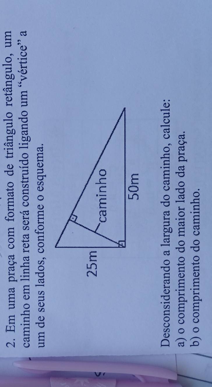 Em uma praça com formato de triângulo retângulo, um 
caminho em linha reta será construído ligando um “vértice” a 
um de seus lados, conforme o esquema. 
Desconsiderando a largura do caminho, calcule: 
a) o comprimento do maior lado da praça. 
b) o comprimento do caminho.