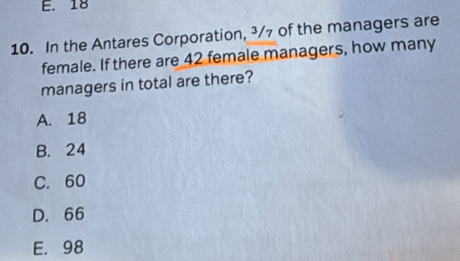 E. 18
10. In the Antares Corporation, ³/7 of the managers are
female. If there are 42 female managers, how many
managers in total are there?
A. 18
B. 24
C. 60
D. 66
E. 98