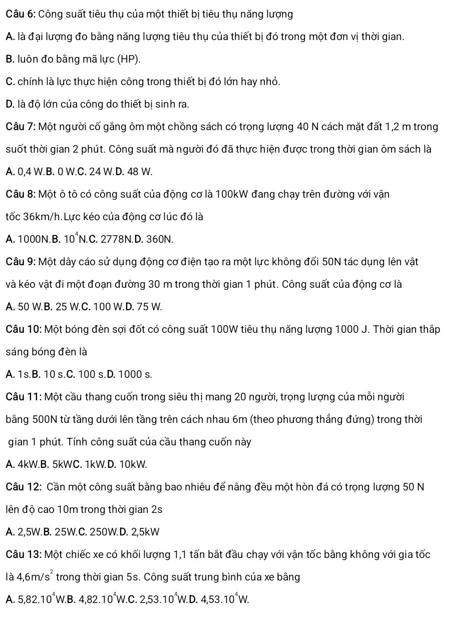 Công suất tiêu thụ của một thiết bị tiêu thụ năng lượng
A. là đại lượng đo bằng năng lượng tiêu thụ của thiết bị đó trong một đơn vị thời gian.
B. luôn đo bằng mã lực (HP).
C. chính là lực thực hiện công trong thiết bị đó lớn hay nhỏ.
D. là độ lớn của công do thiết bị sinh ra.
Câu 7: Một người cố gắng ôm một chồng sách có trọng lượng 40 N cách mặt đất 1,2 m trong
suốt thời gian 2 phút. Công suất mà người đó đã thực hiện được trong thời gian ôm sách là
A. 0,4 W.B. 0 W.C. 24 W.D. 48 W.
Câu 8: Một ô tô có công suất của động cơ là 100kW đang chạy trên đường với vận
tốc 36km/h.Lực kéo của động cơ lúc đó là
A. 1000N.B. 10^4N. C. 2778N.D. 360N.
Câu 9: Một dây cáo sử dụng động cơ điện tạo ra một lực không đổi 50N tác dụng lên vật
và kéo vật đi một đoạn đường 30 m trong thời gian 1 phút. Công suất của động cơ là
A. 50 W.B. 25 W.C. 100 W.D. 75 W.
Câu 10: Một bóng đèn sợi đốt có công suất 100W tiêu thụ năng lượng 1000 J. Thời gian thắp
sáng bóng đèn là
A. 1s.B. 10 s.C. 100 s.D. 1000 s.
Câu 11: Một cầu thang cuốn trong siêu thị mang 20 người, trọng lượng của mỗi người
bằng 500N từ tầng dưới lên tầng trên cách nhau 6m (theo phương thắng đứng) trong thời
gian 1 phút. Tính công suất của cầu thang cuốn này
A. 4kW.B. 5kWC. 1kW.D. 10kW.
Câu 12: Cần một công suất bằng bao nhiêu để nâng đều một hòn đá có trọng lượng 50 N
ên độ cao 10m trong thời gian 2s
A. 2,5W. B. 25W.C. 250W.D. 2,5kW
Câu 13: Một chiếc xe có khối lượng 1,1 tấn bắt đầu chạy với vận tốc bằng không với gia tốc
là 4,6m/s^2 trong thời gian 5s. Công suất trung bình của xe bằng
A. 5,82.10^4W.B.4,82.10^4W.C.2,53.10^4W.D.4,53.10^4W.