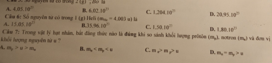 # 3. 3ố nguyễn từ có trong 2(g) Bo là
A. 4.05.10^(23)
B. 6.02.10^(23)
C. 1.204.10^(23)
D. 20,95.10^(23)
Câu 6: Số nguyên tử có trong l(g) Heli (m_He=4.003u) là
A. 15.05.10^(23) B. 35.96.10^(23) C. 1.50.10^(23)
D. 1.80.10^(23)
Cầu 7: Trong vật lý hạt nhân. bắt đẳng thức nào là đúng khi so sánh khối lượng prôtôn (m_p) , notron (m_n) và đơn vị
khổi lượng nguyên tử u ?
A. m_p>u>m_a B. m_s C. m_π >m_p>u D. m_n=m_p>u