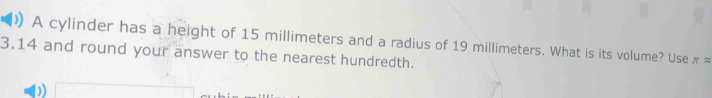 )) A cylinder has a height of 15 millimeters and a radius of 19 millimeters. What is its volume? Use π ≈
3.14 and round your answer to the nearest hundredth.