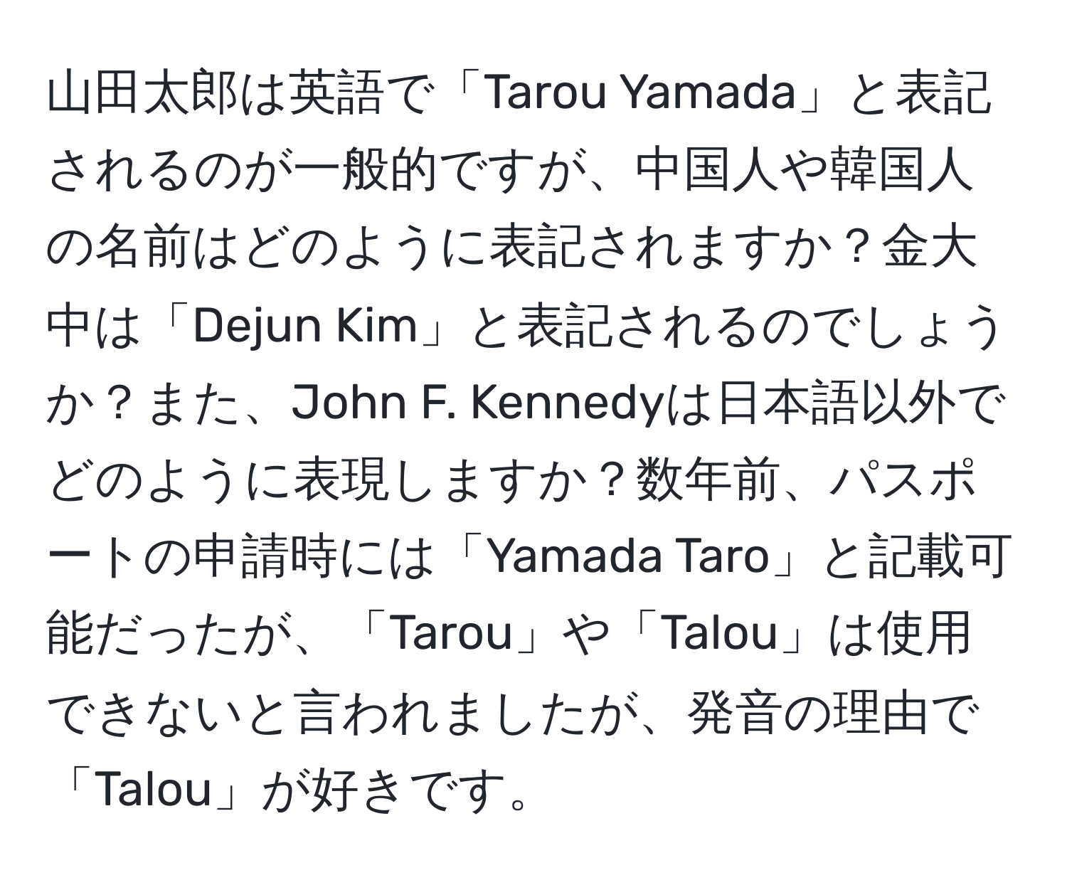 山田太郎は英語で「Tarou Yamada」と表記されるのが一般的ですが、中国人や韓国人の名前はどのように表記されますか？金大中は「Dejun Kim」と表記されるのでしょうか？また、John F. Kennedyは日本語以外でどのように表現しますか？数年前、パスポートの申請時には「Yamada Taro」と記載可能だったが、「Tarou」や「Talou」は使用できないと言われましたが、発音の理由で「Talou」が好きです。