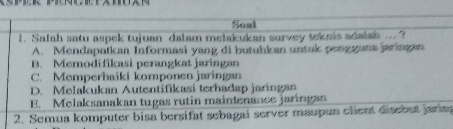 Soal
1. Salah satu aspek tujuan dalam melakukan survey teknis adalsh ... ?
A. Mendapatkan Informasi yang di butuhkan untuk pengguna jarngan
B. Memodifikasi perangkat jaringan
C. Memperbaiki komponen jaringan
D. Melakukan Autentifikasi terhadap jaringan
E. Melaksanakan tugas rutin maintenance jaringan
2. Semua komputer bisa bersifat sebagai server maupun chent disebut jarn