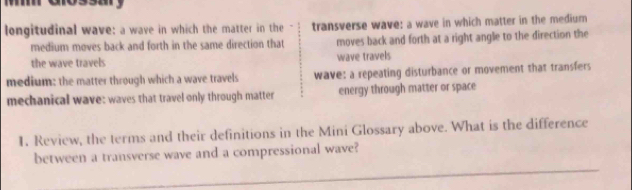 longitudinal wave: a wave in which the matter in the transverse wave: a wave in which matter in the medium
medium moves back and forth in the same direction that moves back and forth at a right angle to the direction the
the wave travels wave travels
medium: the matter through which a wave travels wave: a repeating disturbance or movement that transfers
mechanical wave: waves that travel only through matter energy through matter or space
1. Review, the terms and their definitions in the Mini Glossary above. What is the difference
_
between a transverse wave and a compressional wave?