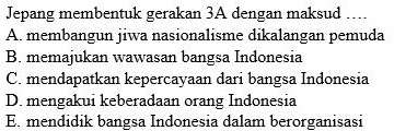 Jepang membentuk gerakan 3A dengan maksud …
A. membangun jiwa nasionalisme dikalangan pemuda
B. memajukan wawasan bangsa Indonesia
C. mendapatkan kepercayaan dari bangsa Indonesia
D. mengakui keberadaan orang Indonesia
E. mendidik bangsa Indonesia dalam berorganisasi